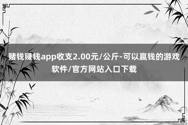 赌钱赚钱app收支2.00元/公斤-可以赢钱的游戏软件/官方网站入口下载