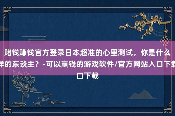 赌钱赚钱官方登录日本超准的心里测试，你是什么样的东谈主？-可以赢钱的游戏软件/官方网站入口下载