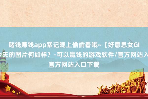 赌钱赚钱app紧记晚上偷偷看哦~【好意思女GIF图】今天的图片何如样？-可以赢钱的游戏软件/官方网站入口下载