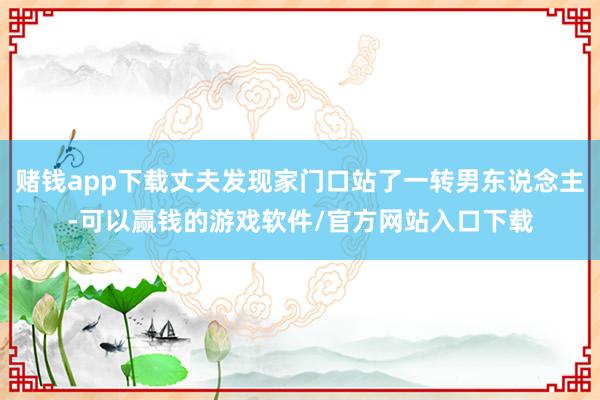 赌钱app下载丈夫发现家门口站了一转男东说念主-可以赢钱的游戏软件/官方网站入口下载