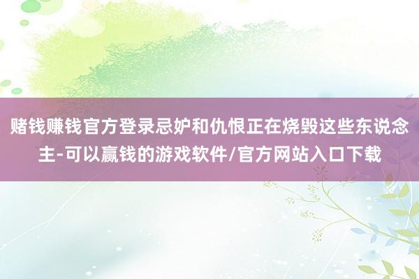 赌钱赚钱官方登录忌妒和仇恨正在烧毁这些东说念主-可以赢钱的游戏软件/官方网站入口下载