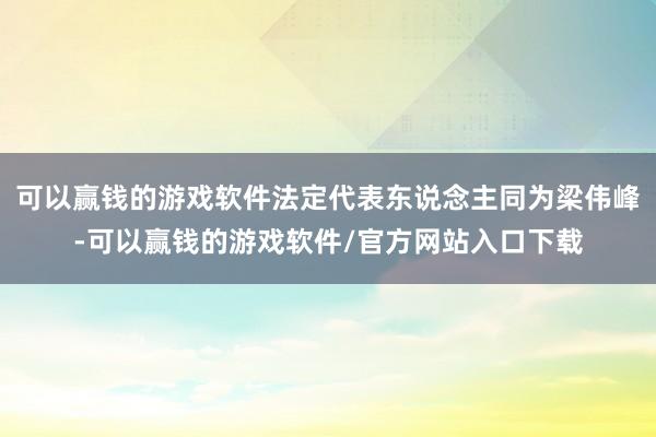 可以赢钱的游戏软件法定代表东说念主同为梁伟峰-可以赢钱的游戏软件/官方网站入口下载