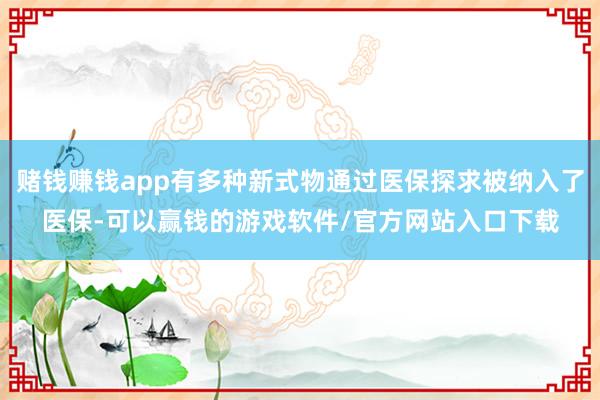 赌钱赚钱app有多种新式物通过医保探求被纳入了医保-可以赢钱的游戏软件/官方网站入口下载