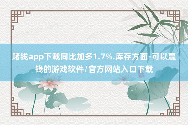 赌钱app下载同比加多1.7%.库存方面-可以赢钱的游戏软件/官方网站入口下载