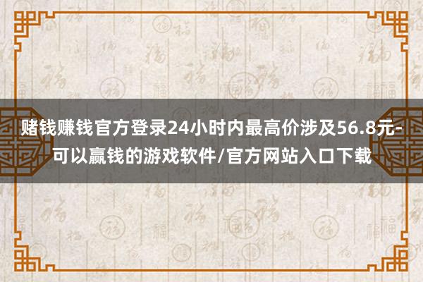赌钱赚钱官方登录24小时内最高价涉及56.8元-可以赢钱的游戏软件/官方网站入口下载
