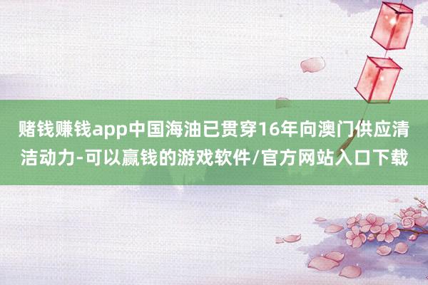 赌钱赚钱app中国海油已贯穿16年向澳门供应清洁动力-可以赢钱的游戏软件/官方网站入口下载