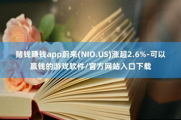 赌钱赚钱app蔚来(NIO.US)涨超2.6%-可以赢钱的游戏软件/官方网站入口下载