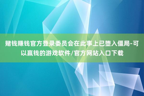 赌钱赚钱官方登录委员会在此事上已堕入僵局-可以赢钱的游戏软件/官方网站入口下载