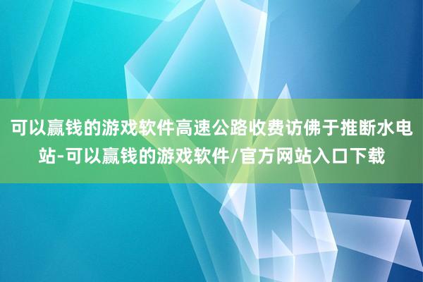 可以赢钱的游戏软件高速公路收费访佛于推断水电站-可以赢钱的游戏软件/官方网站入口下载