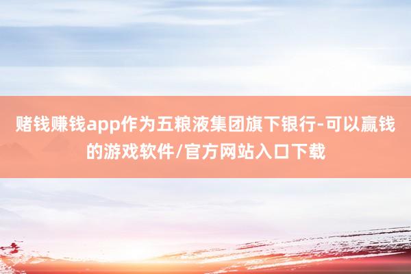 赌钱赚钱app作为五粮液集团旗下银行-可以赢钱的游戏软件/官方网站入口下载