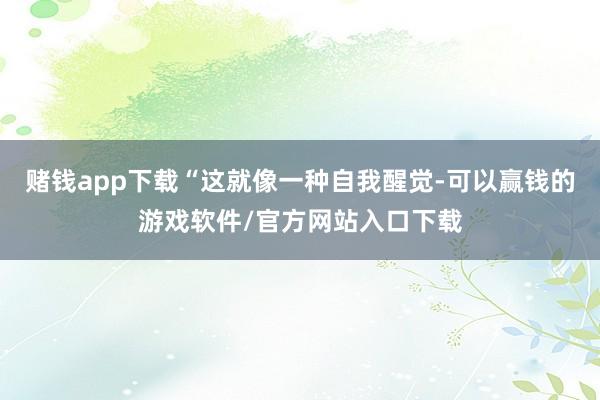 赌钱app下载“这就像一种自我醒觉-可以赢钱的游戏软件/官方网站入口下载