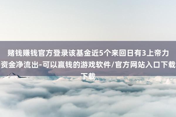 赌钱赚钱官方登录该基金近5个来回日有3上帝力资金净流出-可以赢钱的游戏软件/官方网站入口下载