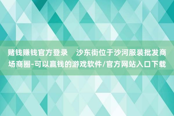 赌钱赚钱官方登录    沙东街位于沙河服装批发商场商圈-可以赢钱的游戏软件/官方网站入口下载
