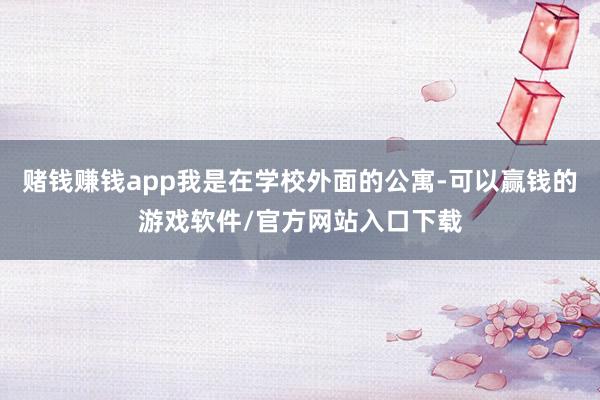 赌钱赚钱app我是在学校外面的公寓-可以赢钱的游戏软件/官方网站入口下载