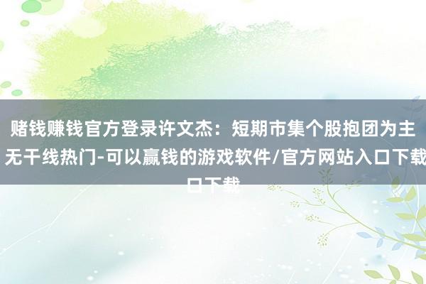 赌钱赚钱官方登录许文杰：短期市集个股抱团为主 无干线热门-可以赢钱的游戏软件/官方网站入口下载