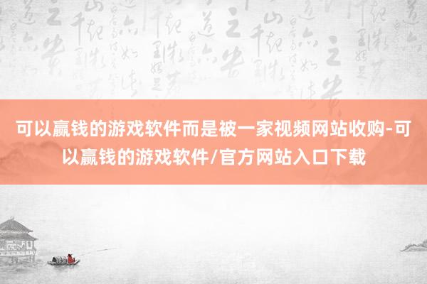 可以赢钱的游戏软件而是被一家视频网站收购-可以赢钱的游戏软件/官方网站入口下载