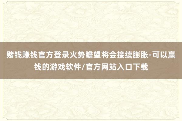 赌钱赚钱官方登录火势瞻望将会接续膨胀-可以赢钱的游戏软件/官方网站入口下载
