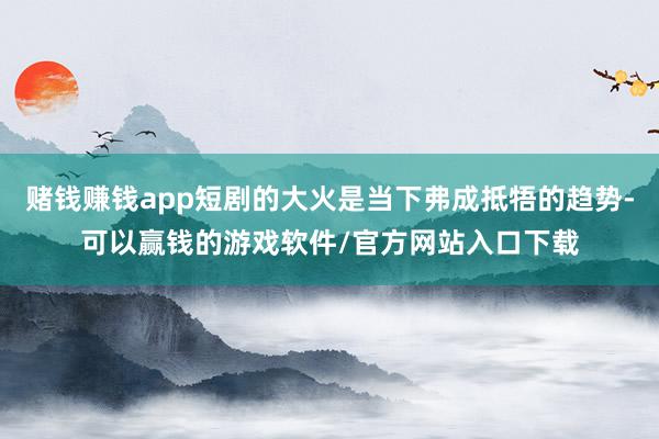 赌钱赚钱app短剧的大火是当下弗成抵牾的趋势-可以赢钱的游戏软件/官方网站入口下载