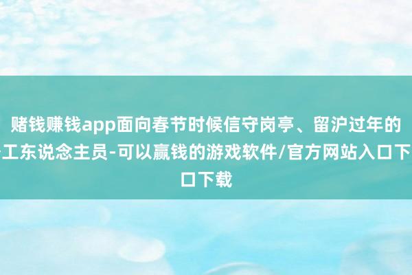 赌钱赚钱app面向春节时候信守岗亭、留沪过年的务工东说念主员-可以赢钱的游戏软件/官方网站入口下载