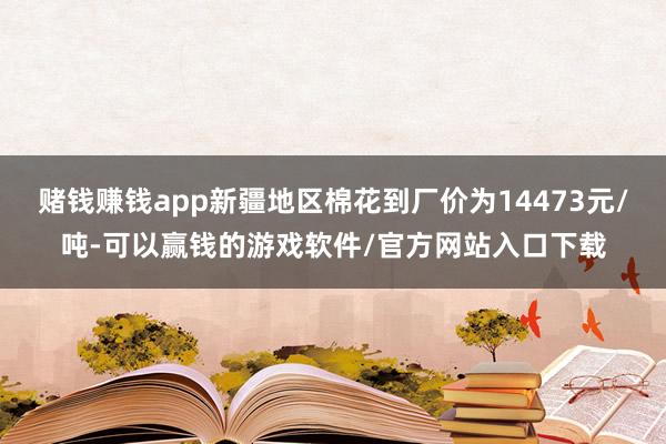 赌钱赚钱app新疆地区棉花到厂价为14473元/吨-可以赢钱的游戏软件/官方网站入口下载