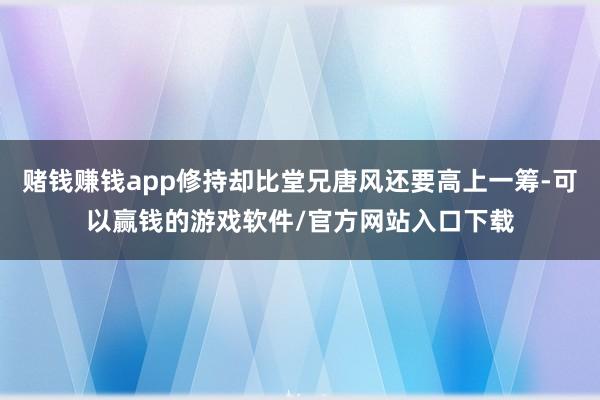 赌钱赚钱app修持却比堂兄唐风还要高上一筹-可以赢钱的游戏软件/官方网站入口下载
