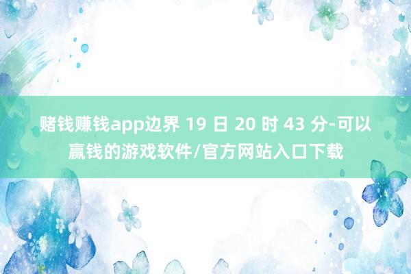 赌钱赚钱app边界 19 日 20 时 43 分-可以赢钱的游戏软件/官方网站入口下载