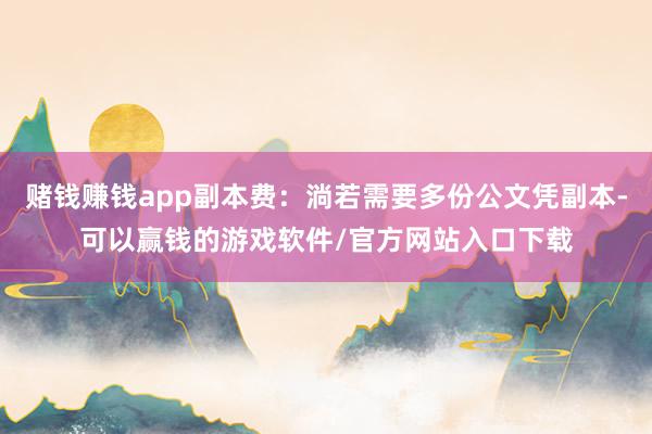 赌钱赚钱app副本费：淌若需要多份公文凭副本-可以赢钱的游戏软件/官方网站入口下载