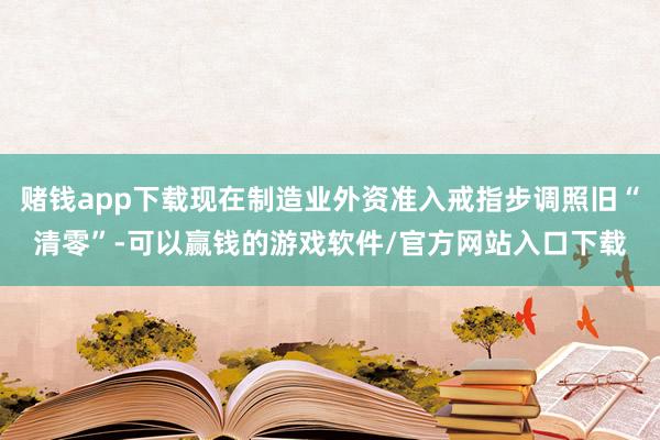 赌钱app下载现在制造业外资准入戒指步调照旧“清零”-可以赢钱的游戏软件/官方网站入口下载