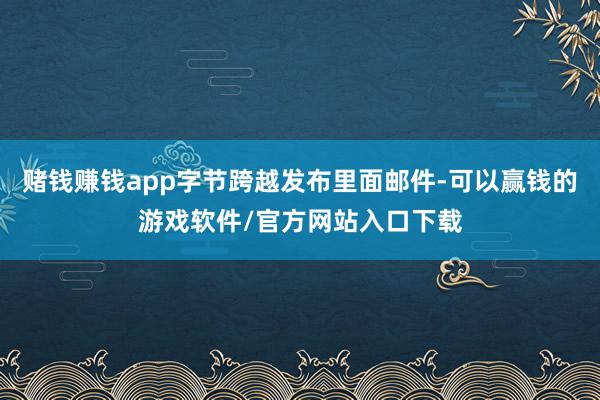 赌钱赚钱app字节跨越发布里面邮件-可以赢钱的游戏软件/官方网站入口下载