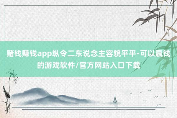 赌钱赚钱app纵令二东说念主容貌平平-可以赢钱的游戏软件/官方网站入口下载