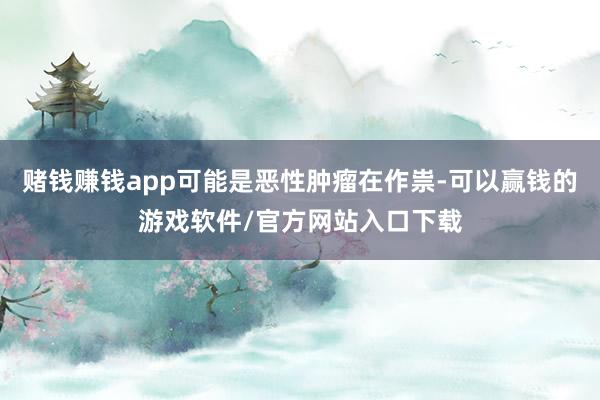 赌钱赚钱app可能是恶性肿瘤在作祟-可以赢钱的游戏软件/官方网站入口下载