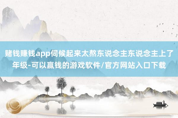 赌钱赚钱app伺候起来太熬东说念主东说念主上了年级-可以赢钱的游戏软件/官方网站入口下载