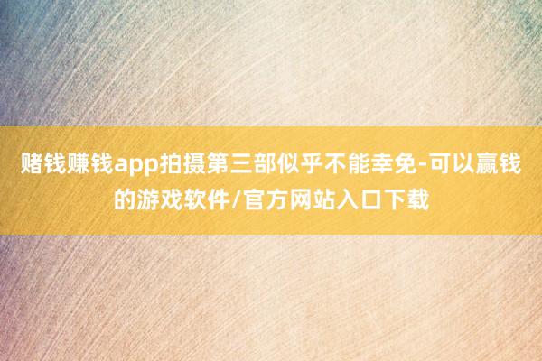 赌钱赚钱app拍摄第三部似乎不能幸免-可以赢钱的游戏软件/官方网站入口下载
