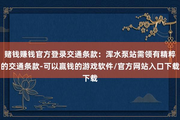 赌钱赚钱官方登录交通条款：浑水泵站需领有精粹的交通条款-可以赢钱的游戏软件/官方网站入口下载