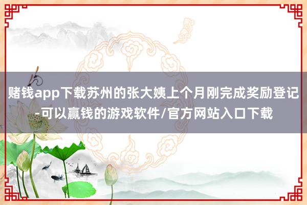 赌钱app下载苏州的张大姨上个月刚完成奖励登记-可以赢钱的游戏软件/官方网站入口下载
