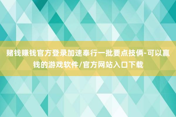 赌钱赚钱官方登录加速奉行一批要点技俩-可以赢钱的游戏软件/官方网站入口下载
