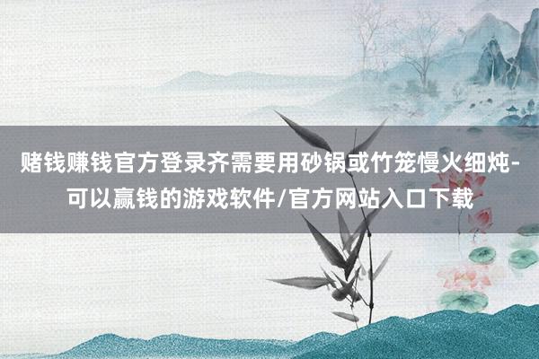 赌钱赚钱官方登录齐需要用砂锅或竹笼慢火细炖-可以赢钱的游戏软件/官方网站入口下载