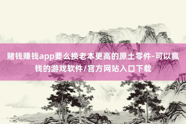 赌钱赚钱app要么换老本更高的原土零件-可以赢钱的游戏软件/官方网站入口下载