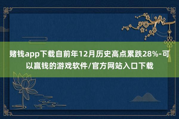 赌钱app下载自前年12月历史高点累跌28%-可以赢钱的游戏软件/官方网站入口下载