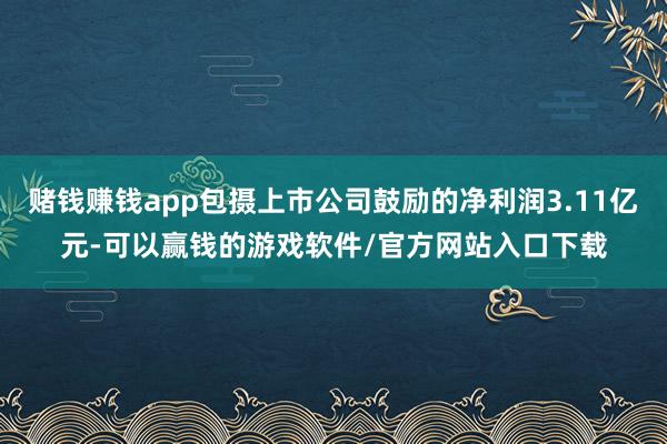 赌钱赚钱app包摄上市公司鼓励的净利润3.11亿元-可以赢钱的游戏软件/官方网站入口下载