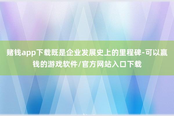 赌钱app下载既是企业发展史上的里程碑-可以赢钱的游戏软件/官方网站入口下载