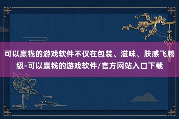 可以赢钱的游戏软件不仅在包装、滋味、肤感飞腾级-可以赢钱的游戏软件/官方网站入口下载