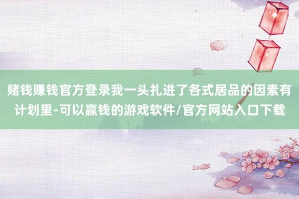 赌钱赚钱官方登录我一头扎进了各式居品的因素有计划里-可以赢钱的游戏软件/官方网站入口下载
