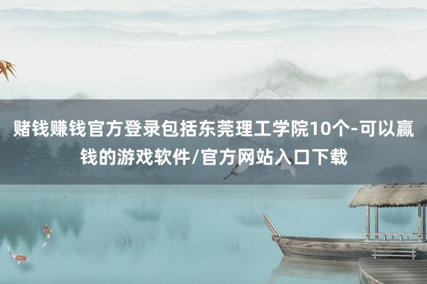 赌钱赚钱官方登录包括东莞理工学院10个-可以赢钱的游戏软件/官方网站入口下载