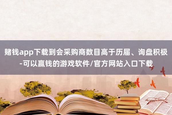赌钱app下载到会采购商数目高于历届、询盘积极-可以赢钱的游戏软件/官方网站入口下载