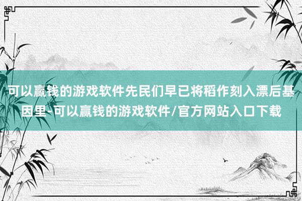 可以赢钱的游戏软件先民们早已将稻作刻入漂后基因里-可以赢钱的游戏软件/官方网站入口下载