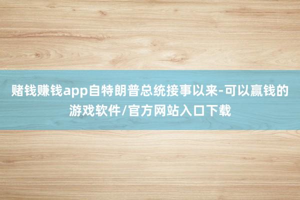 赌钱赚钱app自特朗普总统接事以来-可以赢钱的游戏软件/官方网站入口下载