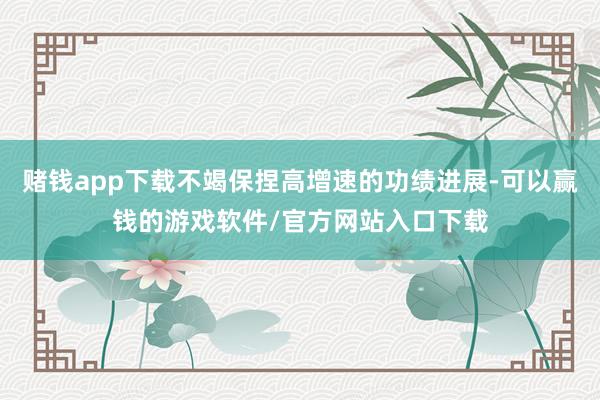 赌钱app下载不竭保捏高增速的功绩进展-可以赢钱的游戏软件/官方网站入口下载