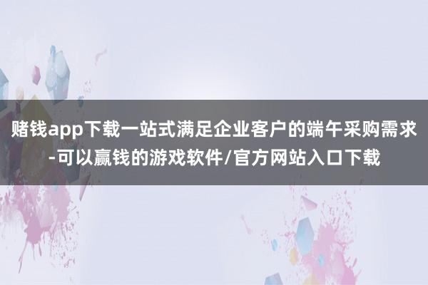 赌钱app下载一站式满足企业客户的端午采购需求-可以赢钱的游戏软件/官方网站入口下载