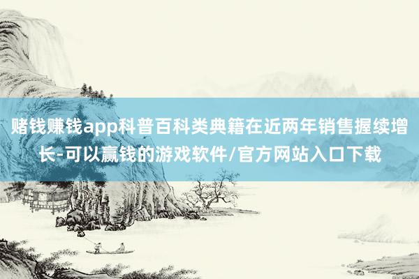 赌钱赚钱app科普百科类典籍在近两年销售握续增长-可以赢钱的游戏软件/官方网站入口下载